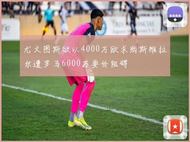 尤文图斯欲以4000万欧求购斯维拉尔遭罗马6000万要价阻碍