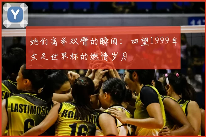 她们高举双臂的瞬间：回望1999年女足世界杯的燃情岁月