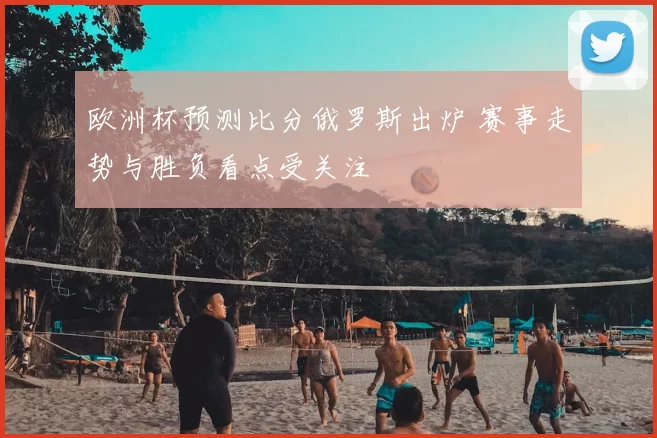 欧洲杯预测比分俄罗斯出炉 赛事走势与胜负看点受关注