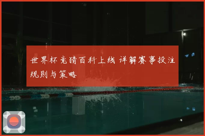 世界杯竞猜百科上线 详解赛事投注规则与策略