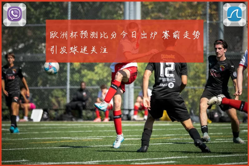 欧洲杯预测比分今日出炉 赛前走势引发球迷关注