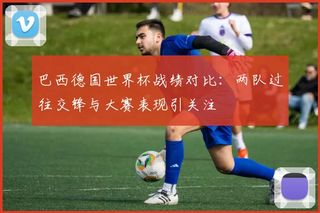 巴西德国世界杯战绩对比:两队过往交锋与大赛表现引关注