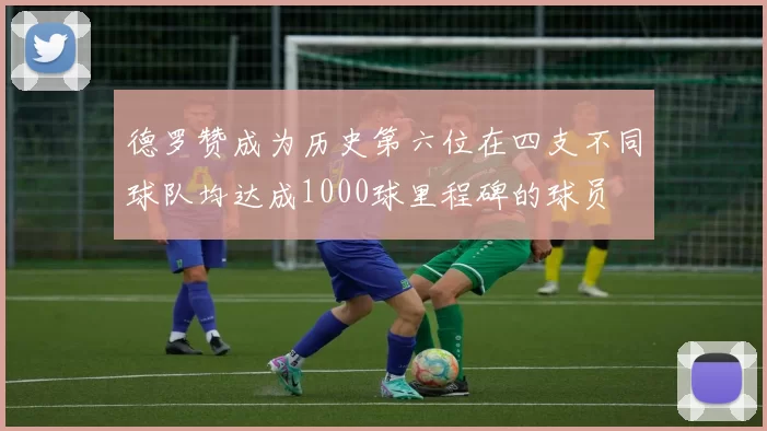 德罗赞成为历史第六位在四支不同球队均达成1000球里程碑的球员
