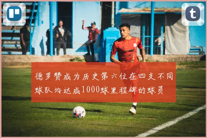 德罗赞成为历史第六位在四支不同球队均达成1000球里程碑的球员