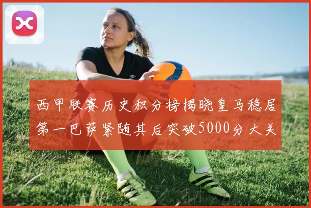 西甲联赛历史积分榜揭晓皇马稳居第一巴萨紧随其后突破5000分大关