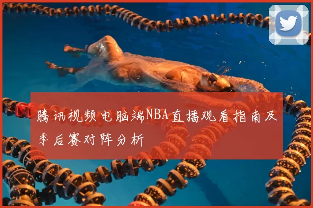 腾讯视频电脑端NBA直播观看指南及季后赛对阵分析