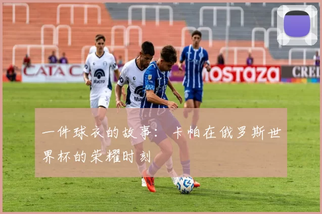 一件球衣的故事：卡帕在俄罗斯世界杯的荣耀时刻