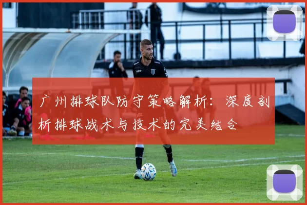 广州排球队防守策略解析：深度剖析排球战术与技术的完美结合
