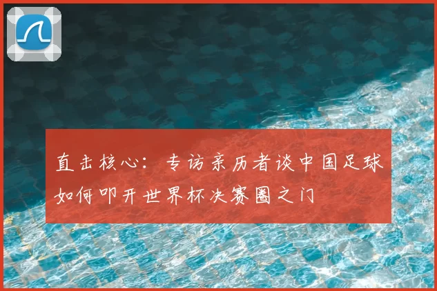 直击核心：专访亲历者谈中国足球如何叩开世界杯决赛圈之门