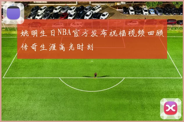 姚明生日NBA官方发布祝福视频回顾传奇生涯高光时刻
