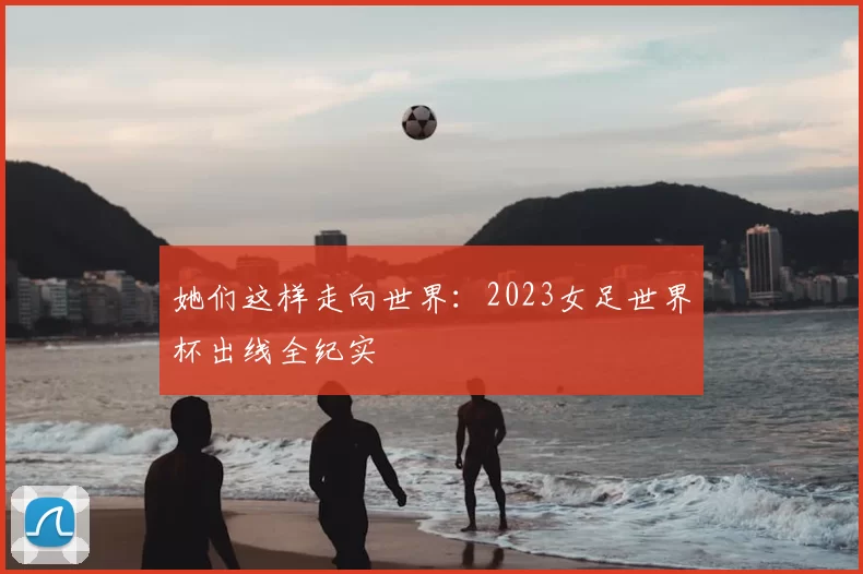 她们这样走向世界：2023女足世界杯出线全纪实