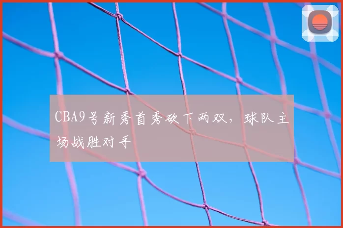 CBA9号新秀首秀砍下两双，球队主场战胜对手