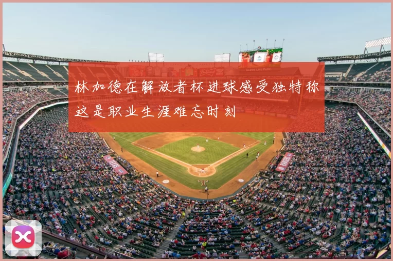 林加德在解放者杯进球感受独特称这是职业生涯难忘时刻