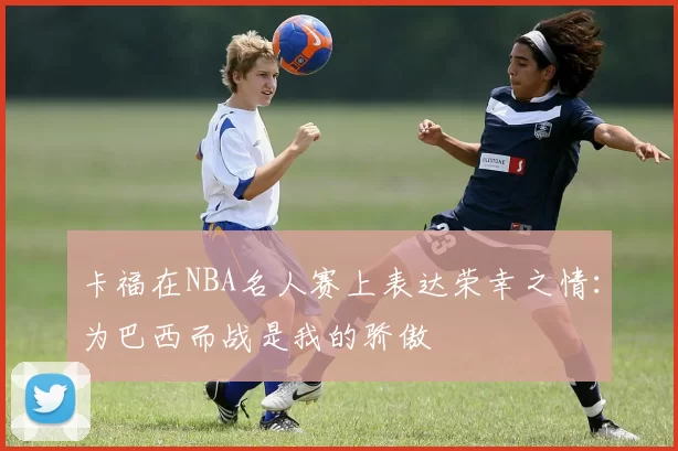 卡福在NBA名人赛上表达荣幸之情：为巴西而战是我的骄傲