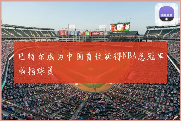 巴特尔成为中国首位获得NBA总冠军戒指球员