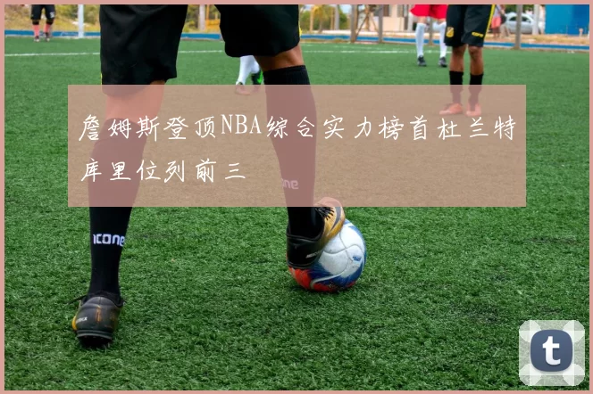 詹姆斯登顶NBA综合实力榜首杜兰特库里位列前三