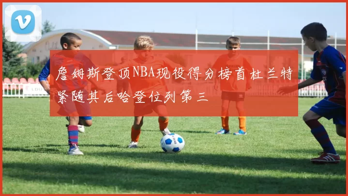 詹姆斯登顶NBA现役得分榜首杜兰特紧随其后哈登位列第三