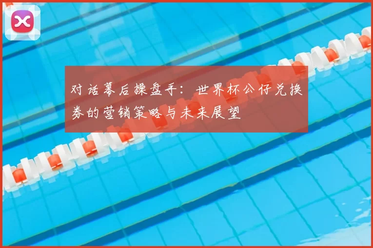 对话幕后操盘手：世界杯公仔兑换券的营销策略与未来展望