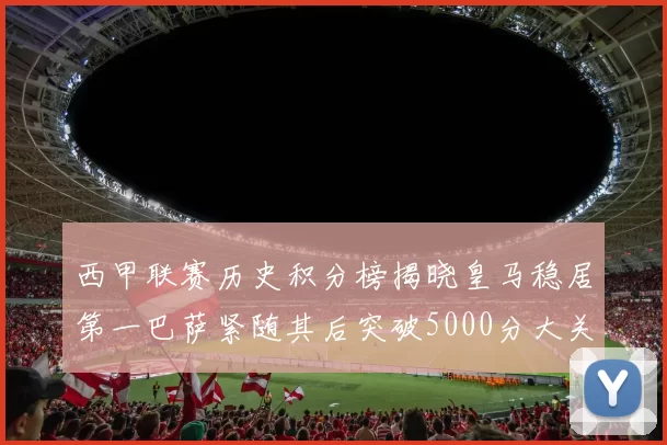 西甲联赛历史积分榜揭晓皇马稳居第一巴萨紧随其后突破5000分大关