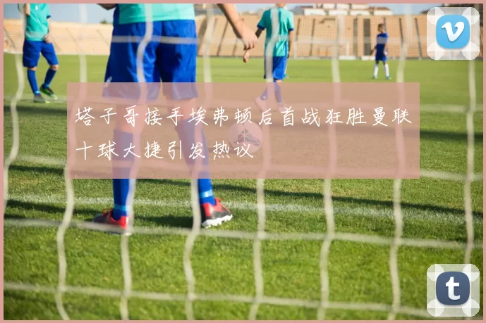塔子哥接手埃弗顿后首战狂胜曼联十球大捷引发热议