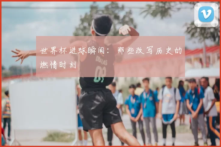 世界杯进球瞬间：那些改写历史的燃情时刻