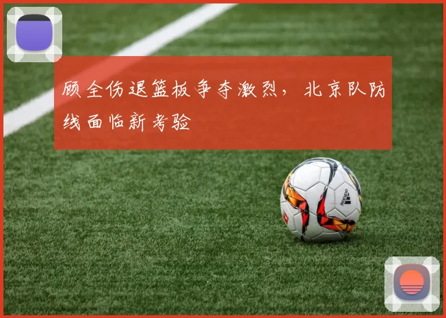 顾全伤退篮板争夺激烈，北京队防线面临新考验