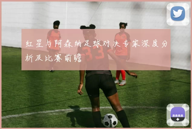 红星与阿森纳足球对决专家深度分析及比赛前瞻
