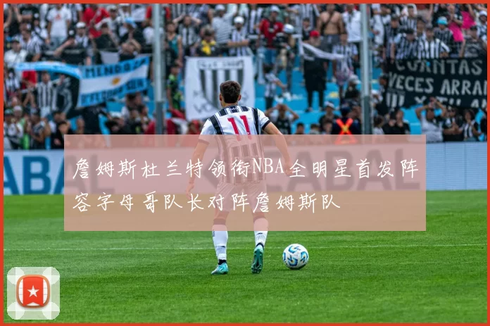 詹姆斯杜兰特领衔NBA全明星首发阵容字母哥队长对阵詹姆斯队