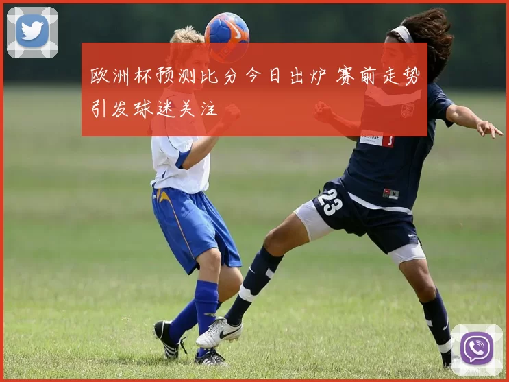 欧洲杯预测比分今日出炉 赛前走势引发球迷关注