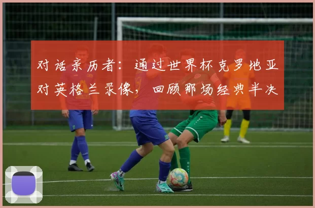 对话亲历者:通过世界杯克罗地亚对英格兰录像,回顾那场经典半决赛的幕后故事