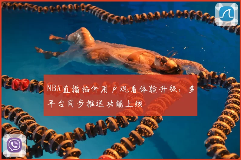 NBA直播插件用户观看体验升级，多平台同步推送功能上线