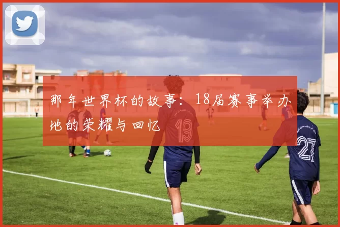 那年世界杯的故事:18届赛事举办地的荣耀与回忆