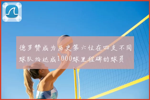 德罗赞成为历史第六位在四支不同球队均达成1000球里程碑的球员