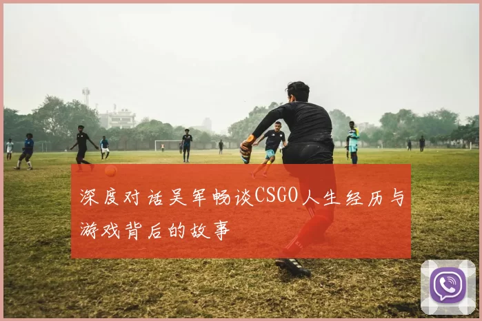 深度对话吴军畅谈CSGO人生经历与游戏背后的故事