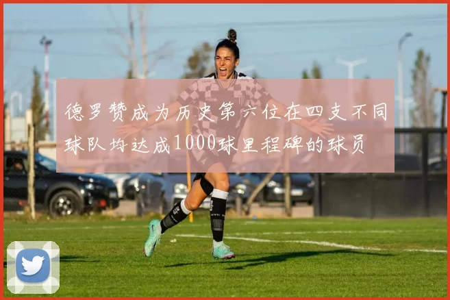 德罗赞成为历史第六位在四支不同球队均达成1000球里程碑的球员