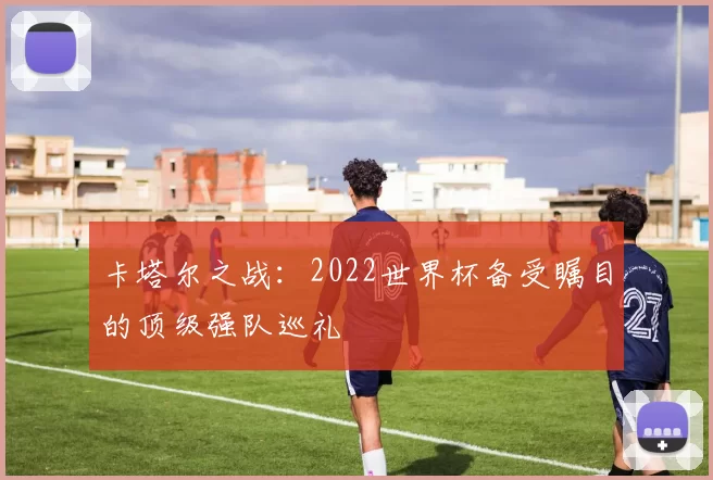卡塔尔之战:2022世界杯备受瞩目的顶级强队巡礼