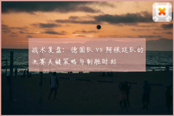 战术复盘:德国队 vs 阿根廷队的决赛关键策略与制胜时刻