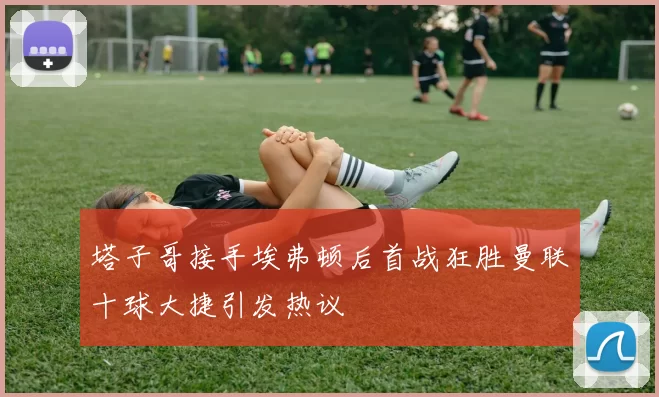 塔子哥接手埃弗顿后首战狂胜曼联十球大捷引发热议