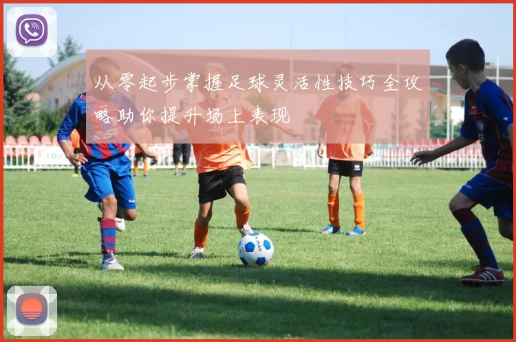 从零起步掌握足球灵活性技巧全攻略助你提升场上表现