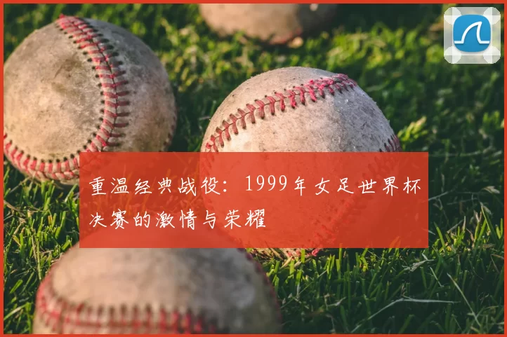 重温经典战役:1999年女足世界杯决赛的激情与荣耀