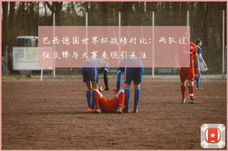 巴西德国世界杯战绩对比:两队过往交锋与大赛表现引关注
