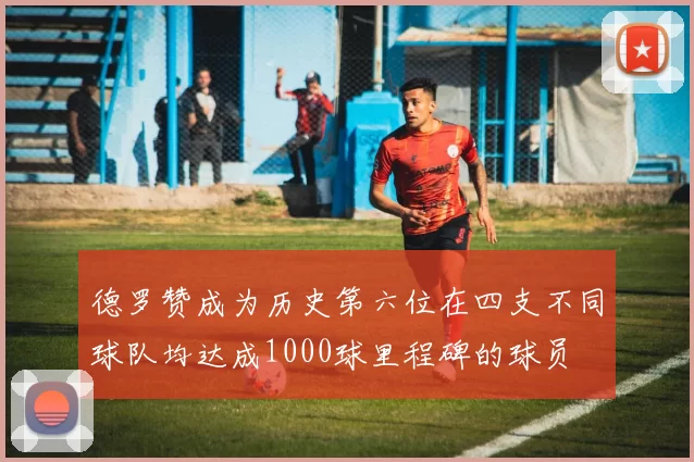 德罗赞成为历史第六位在四支不同球队均达成1000球里程碑的球员