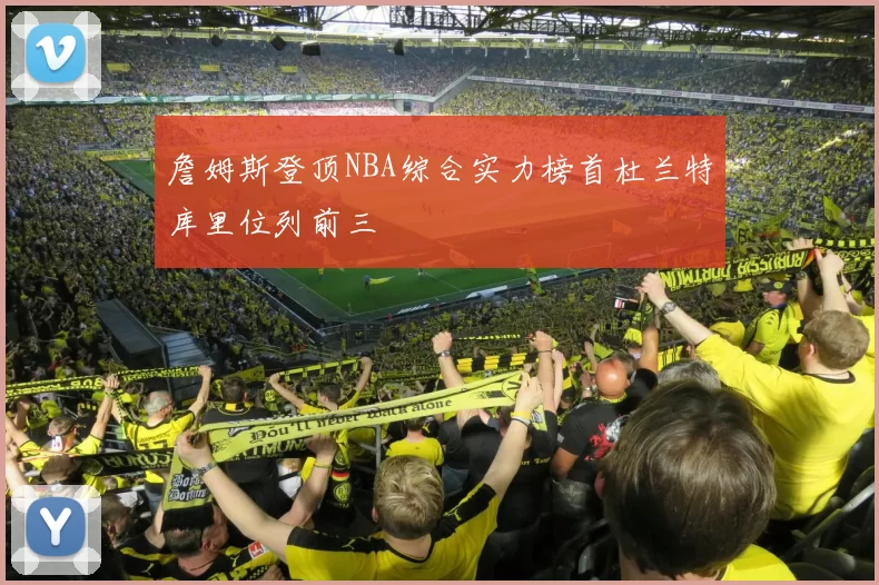詹姆斯登顶NBA综合实力榜首杜兰特库里位列前三