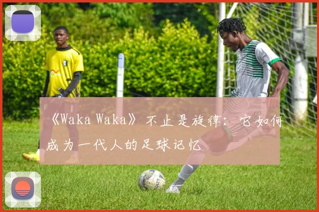《Waka Waka》不止是旋律：它如何成为一代人的足球记忆
