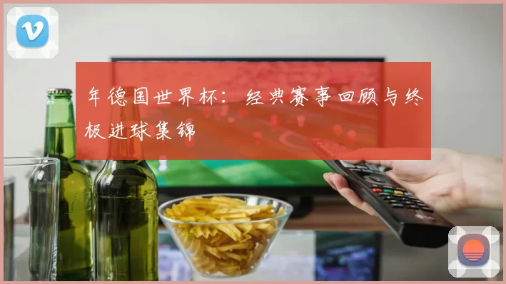 年德国世界杯：经典赛事回顾与终极进球集锦