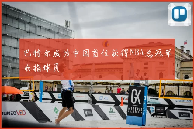 巴特尔成为中国首位获得NBA总冠军戒指球员