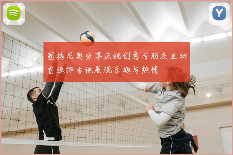 塞梅尼奥分享庆祝创意与朋友互动首选弹吉他展现乐趣与热情