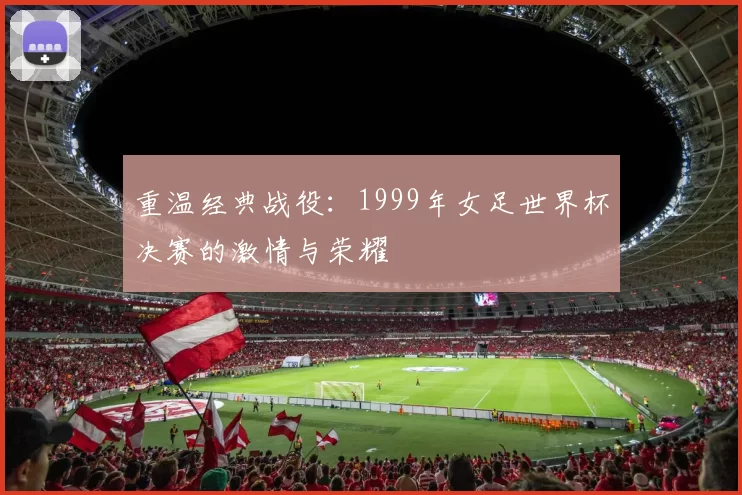 重温经典战役：1999年女足世界杯决赛的激情与荣耀