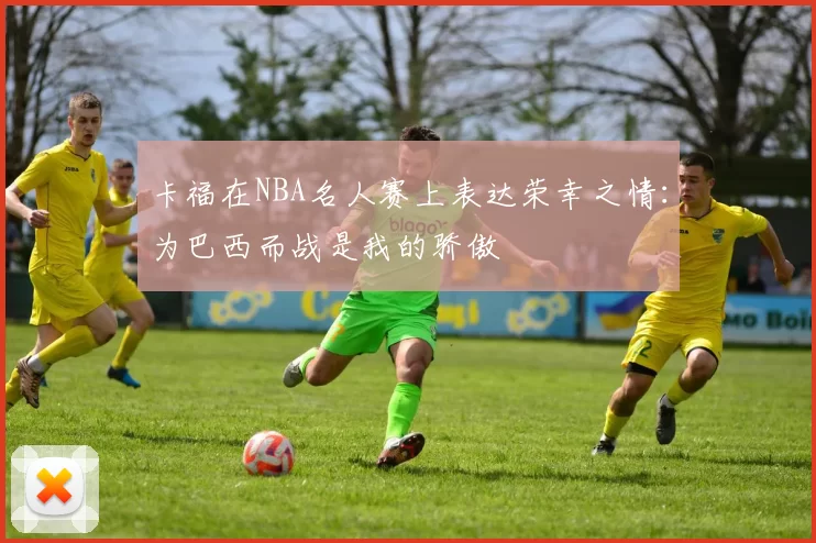 卡福在NBA名人赛上表达荣幸之情：为巴西而战是我的骄傲
