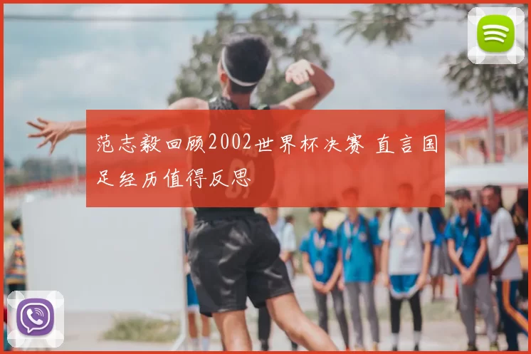 范志毅回顾2002世界杯决赛 直言国足经历值得反思